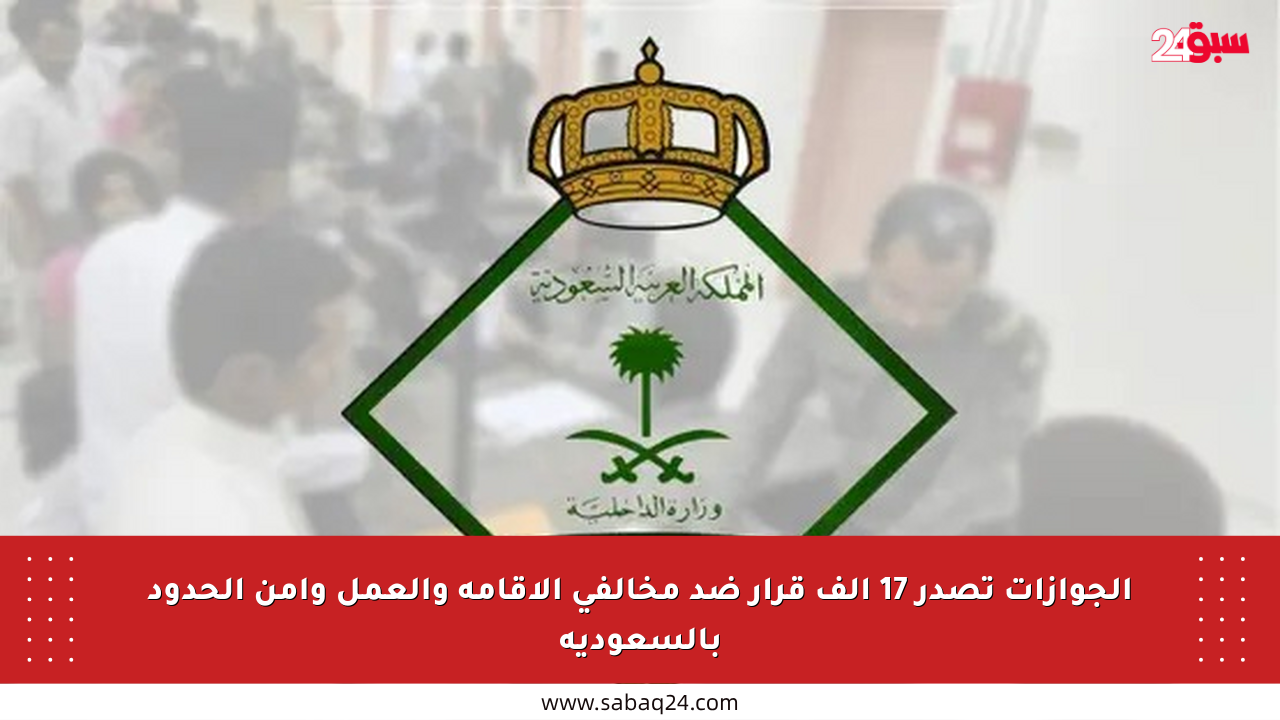الجوازات تصدر 17 ألف قرار ضد مخالفي الإقامة والعمل وأمن الحدود بالسعودية